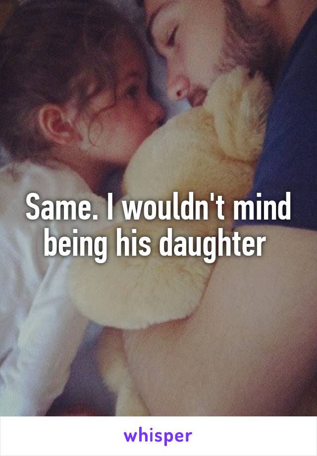 Same. I wouldn't mind being his daughter 