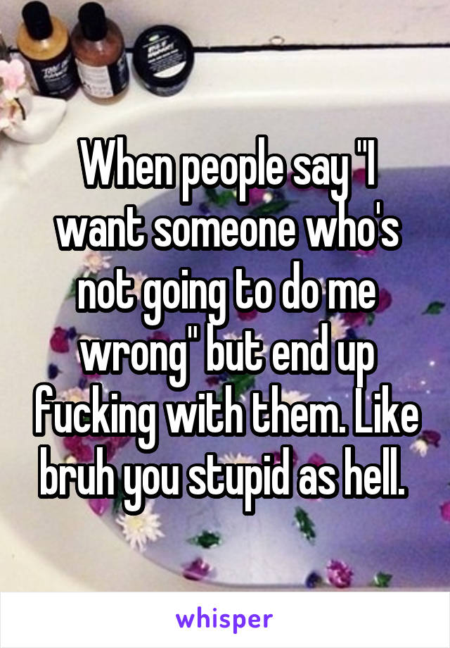 When people say "I want someone who's not going to do me wrong" but end up fucking with them. Like bruh you stupid as hell. 