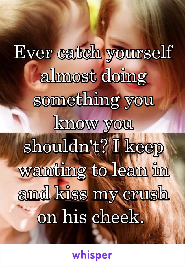 Ever catch yourself almost doing something you know you shouldn't? I keep wanting to lean in and kiss my crush on his cheek. 