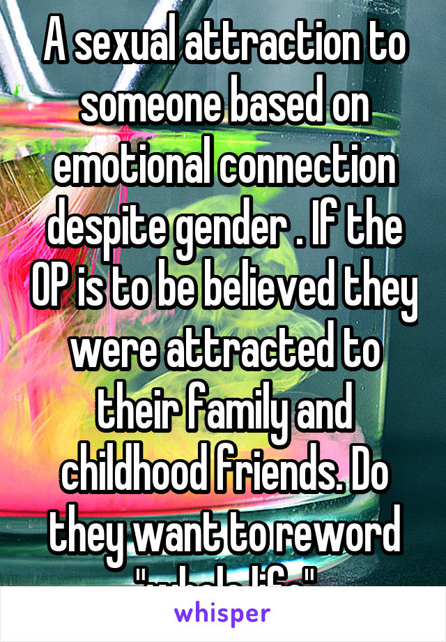 A sexual attraction to someone based on emotional connection despite gender . If the OP is to be believed they were attracted to their family and childhood friends. Do they want to reword "whole life"