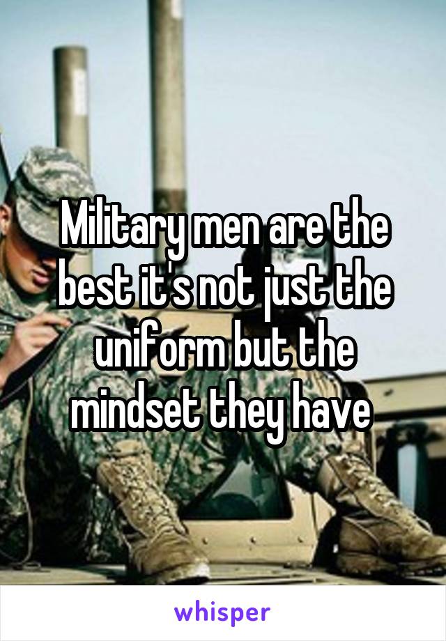 Military men are the best it's not just the uniform but the mindset they have 