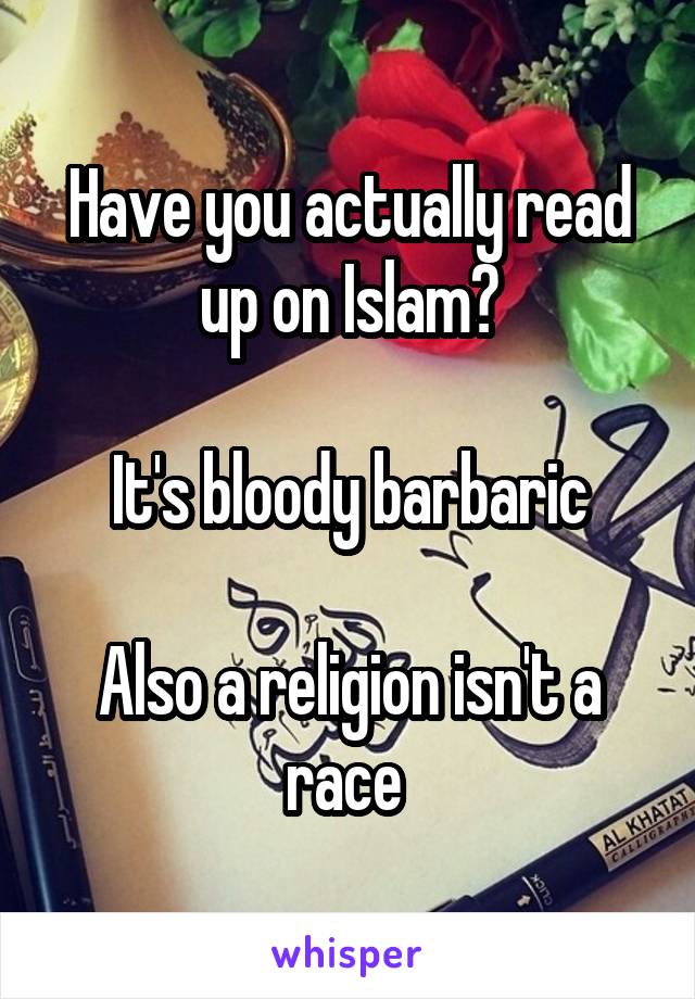 Have you actually read up on Islam?

It's bloody barbaric

Also a religion isn't a race 