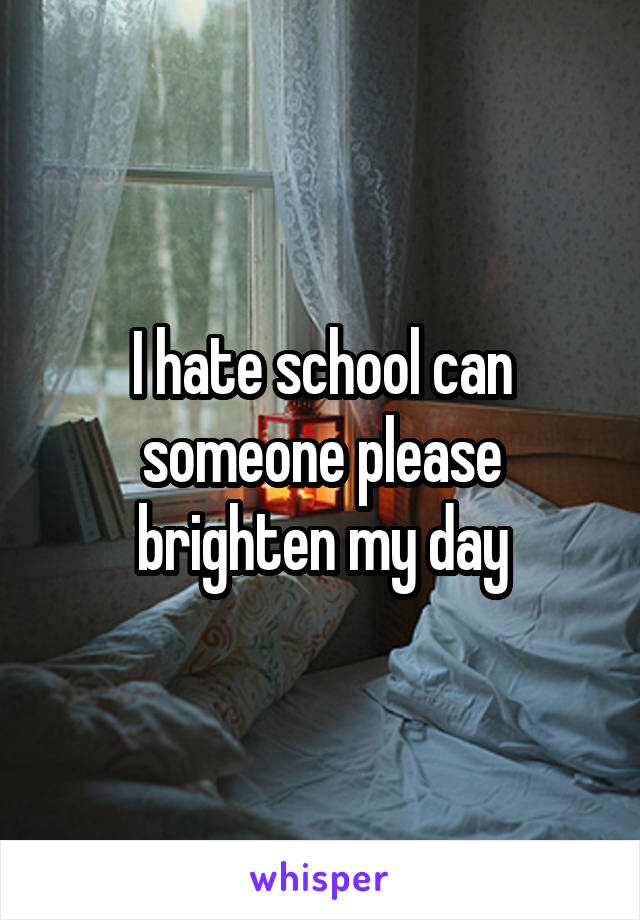 I hate school can someone please brighten my day