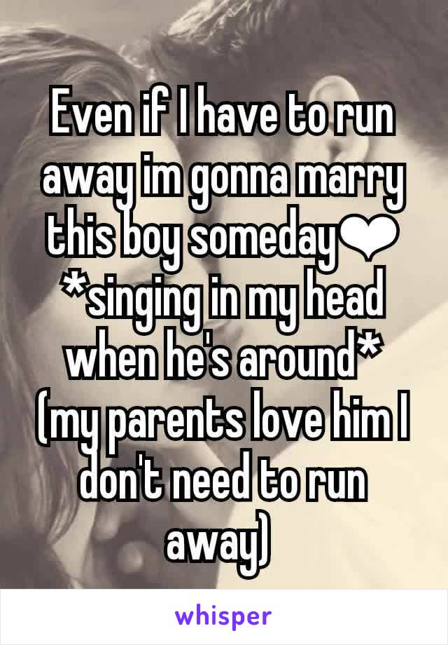 Even if I have to run away im gonna marry this boy someday❤ *singing in my head when he's around*  (my parents love him I don't need to run away) 