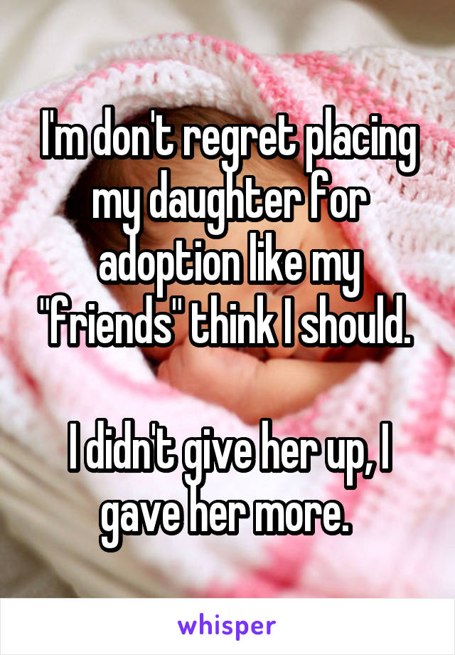 I'm don't regret placing my daughter for adoption like my "friends" think I should. 

I didn't give her up, I gave her more. 