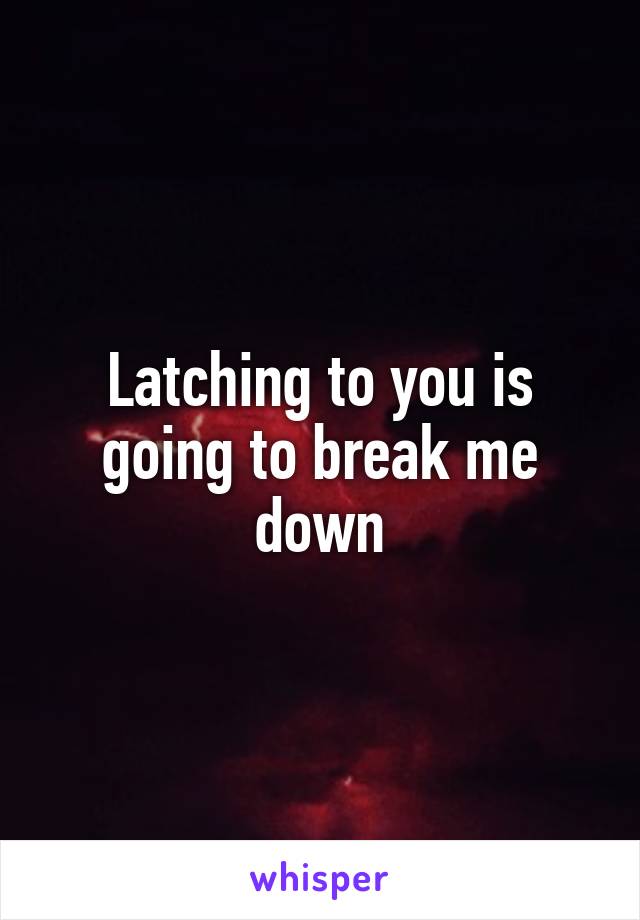 Latching to you is going to break me down