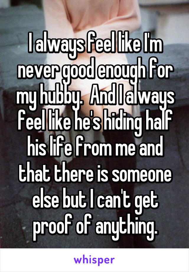 I always feel like I'm never good enough for my hubby.  And I always feel like he's hiding half his life from me and that there is someone else but I can't get proof of anything.