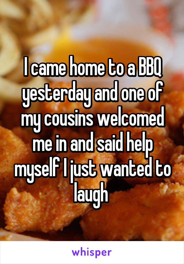 I came home to a BBQ yesterday and one of my cousins welcomed me in and said help myself I just wanted to laugh 