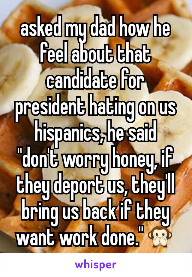 asked my dad how he feel about that candidate for president hating on us hispanics, he said
"don't worry honey, if they deport us, they'll bring us back if they want work done."🙊