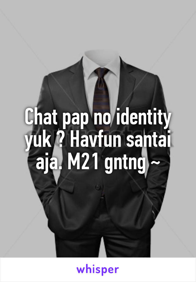 Chat pap no identity yuk ? Havfun santai aja. M21 gntng ~