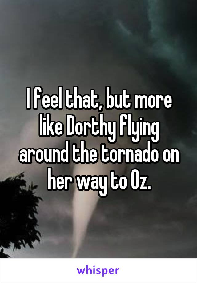I feel that, but more like Dorthy flying around the tornado on her way to Oz.
