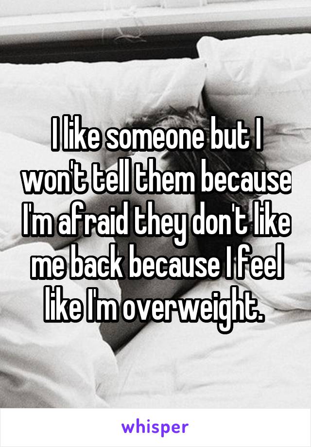 I like someone but I won't tell them because I'm afraid they don't like me back because I feel like I'm overweight. 