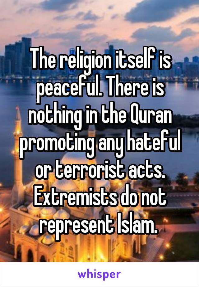 The religion itself is peaceful. There is nothing in the Quran promoting any hateful or terrorist acts. Extremists do not represent Islam. 