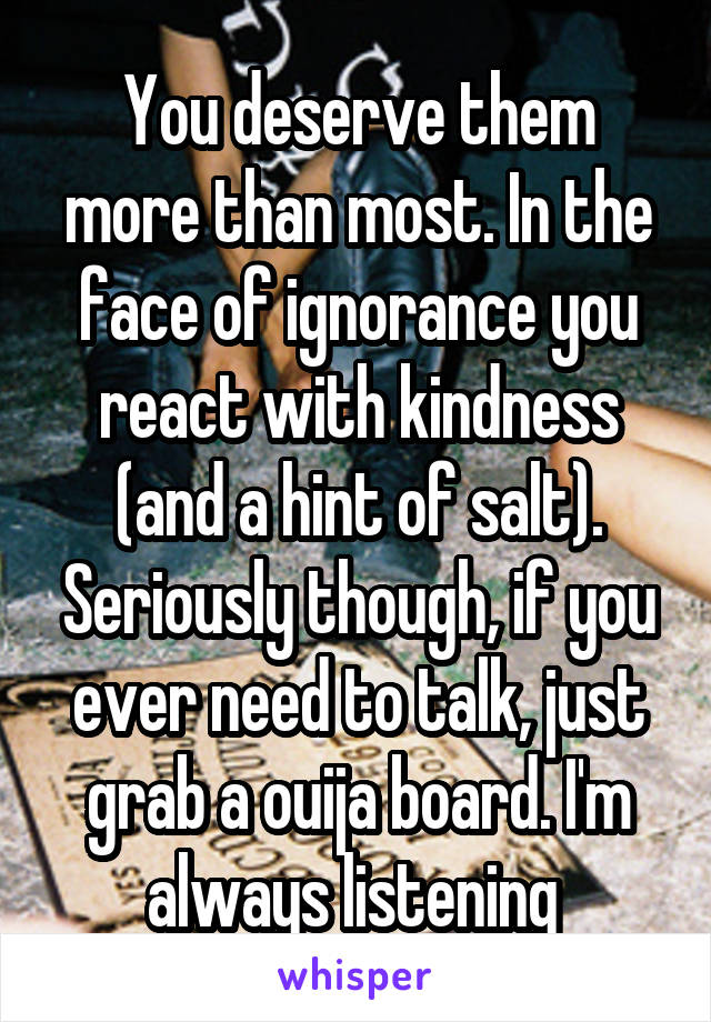 You deserve them more than most. In the face of ignorance you react with kindness (and a hint of salt). Seriously though, if you ever need to talk, just grab a ouija board. I'm always listening 