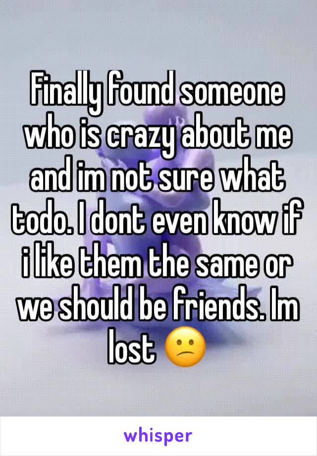 Finally found someone who is crazy about me and im not sure what todo. I dont even know if i like them the same or we should be friends. Im lost 😕