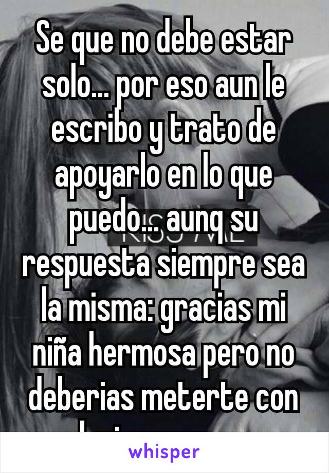 Se que no debe estar solo... por eso aun le escribo y trato de apoyarlo en lo que puedo... aunq su respuesta siempre sea la misma: gracias mi niña hermosa pero no deberias meterte con alguien como yo.