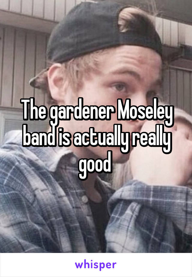 The gardener Moseley band is actually really good 