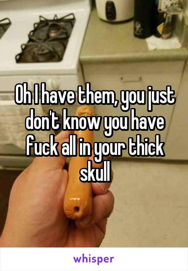 Oh I have them, you just don't know you have fuck all in your thick skull