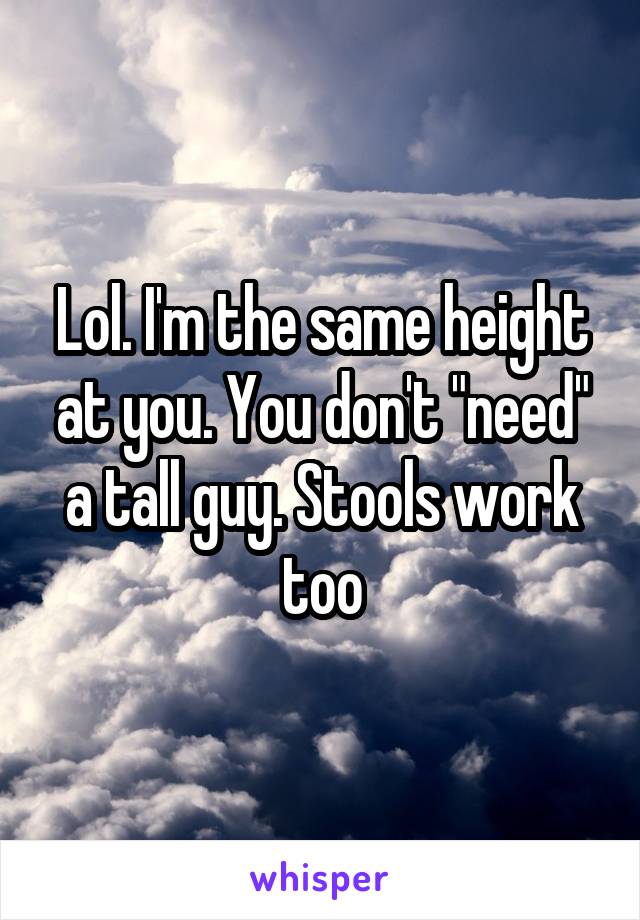 Lol. I'm the same height at you. You don't "need" a tall guy. Stools work too