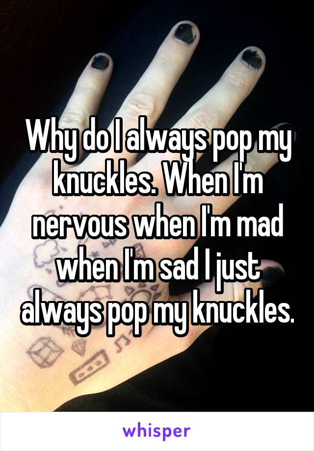 Why do I always pop my knuckles. When I'm nervous when I'm mad when I'm sad I just always pop my knuckles.