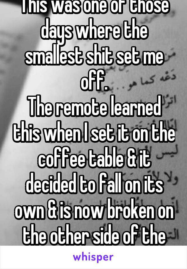 This was one of those days where the smallest shit set me off.
The remote learned this when I set it on the coffee table & it decided to fall on its own & is now broken on the other side of the room.