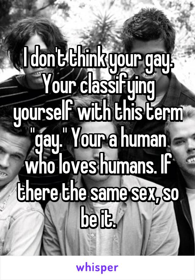 I don't think your gay. Your classifying yourself with this term "gay." Your a human who loves humans. If there the same sex, so be it.