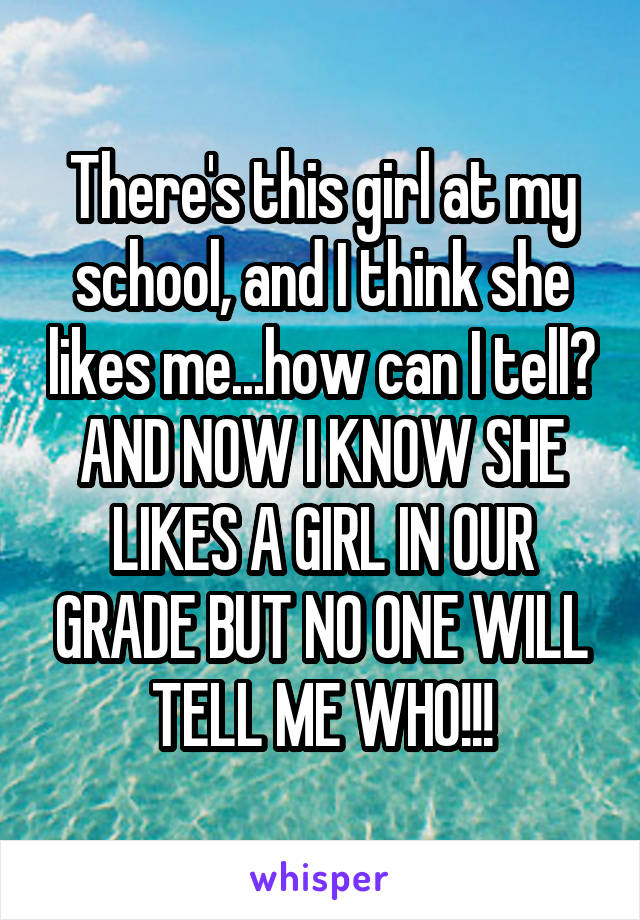 There's this girl at my school, and I think she likes me...how can I tell? AND NOW I KNOW SHE LIKES A GIRL IN OUR GRADE BUT NO ONE WILL TELL ME WHO!!!