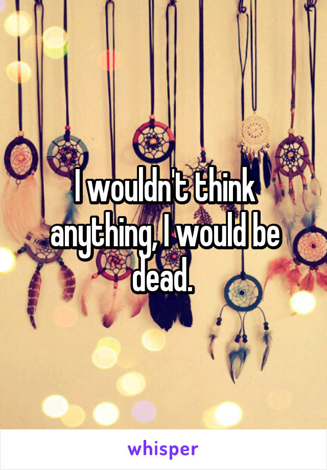 I wouldn't think anything, I would be dead. 