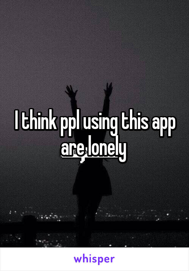 I think ppl using this app are lonely 