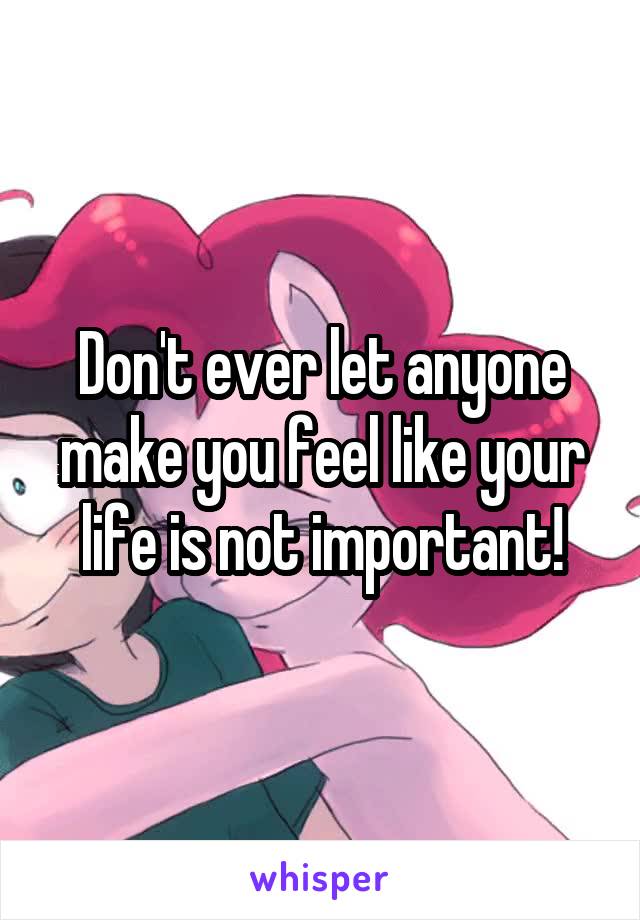 Don't ever let anyone make you feel like your life is not important!