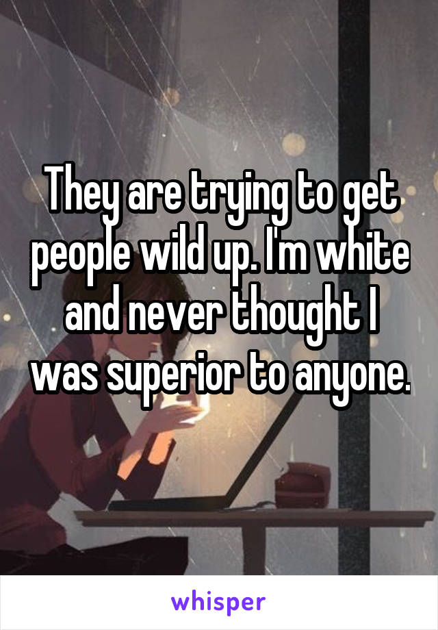 They are trying to get people wild up. I'm white and never thought I was superior to anyone. 