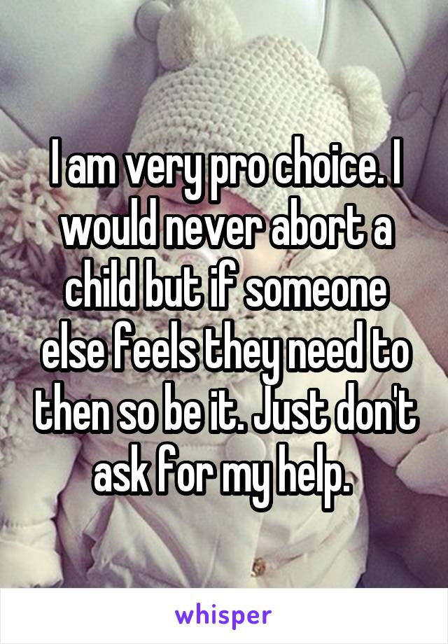I am very pro choice. I would never abort a child but if someone else feels they need to then so be it. Just don't ask for my help. 