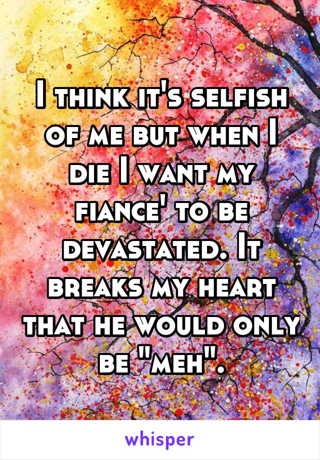 I think it's selfish of me but when I die I want my fiance' to be devastated. It breaks my heart that he would only be "meh".