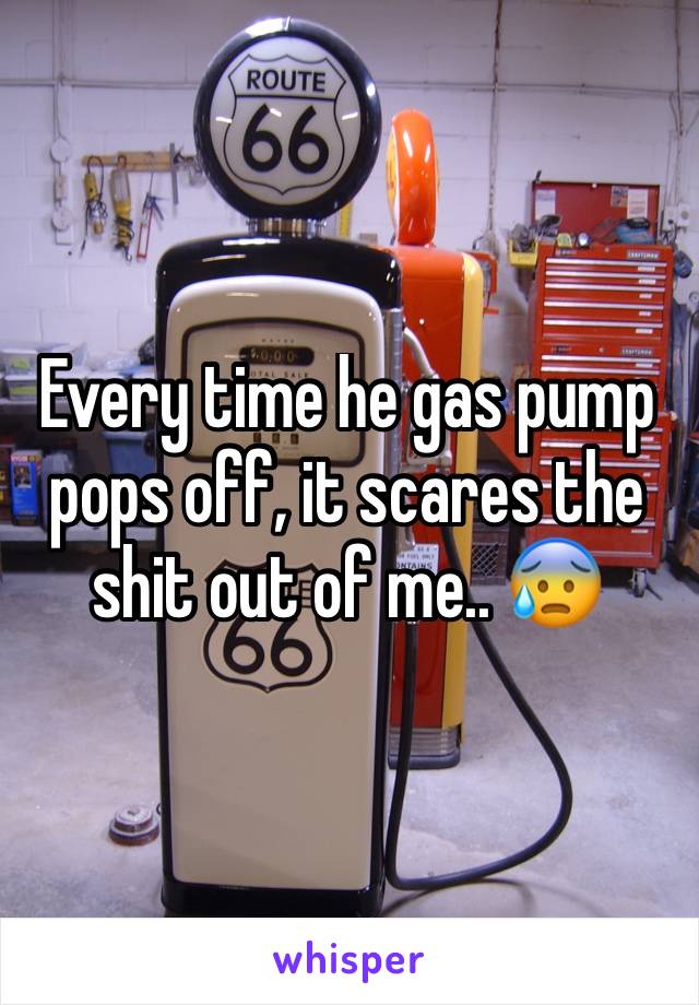 Every time he gas pump pops off, it scares the shit out of me.. 😰