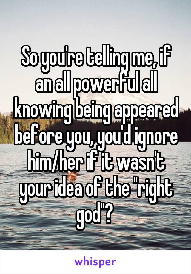 So you're telling me, if an all powerful all knowing being appeared before you, you'd ignore him/her if it wasn't your idea of the "right god"? 