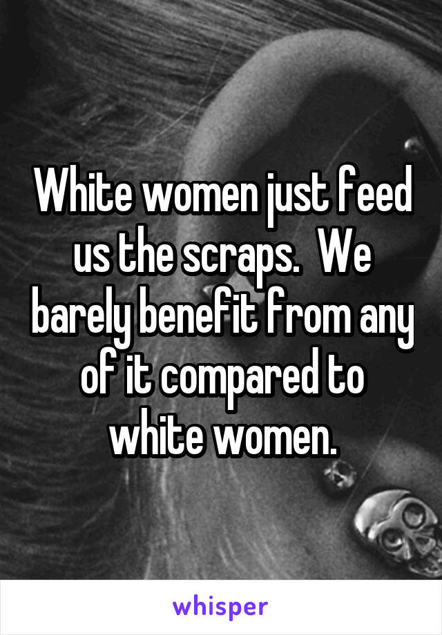 White women just feed us the scraps.  We barely benefit from any of it compared to white women.