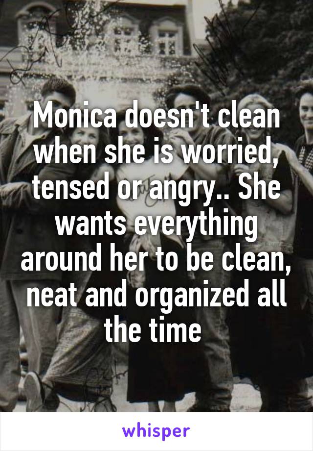 Monica doesn't clean when she is worried, tensed or angry.. She wants everything around her to be clean, neat and organized all the time 