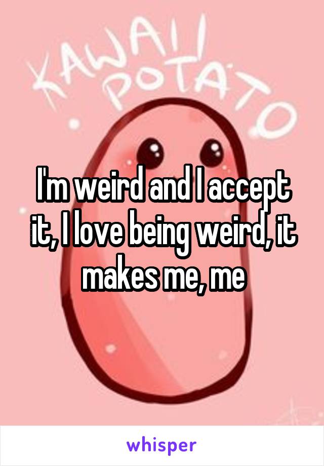 I'm weird and I accept it, I love being weird, it makes me, me