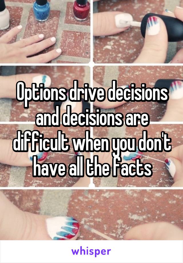 Options drive decisions and decisions are difficult when you don't have all the facts
