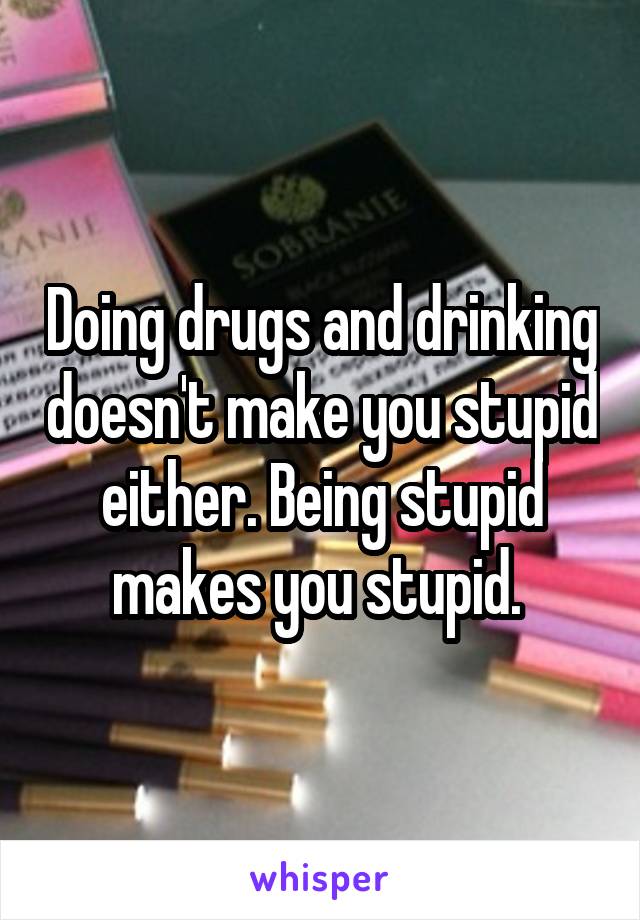 Doing drugs and drinking doesn't make you stupid either. Being stupid makes you stupid. 