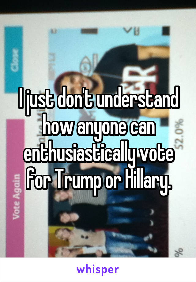 I just don't understand how anyone can enthusiastically vote for Trump or Hillary.