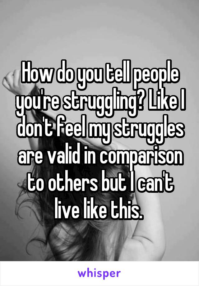 How do you tell people you're struggling? Like I don't feel my struggles are valid in comparison to others but I can't live like this. 