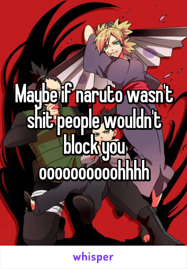 Maybe if naruto wasn't shit people wouldn't block you
oooooooooohhhh