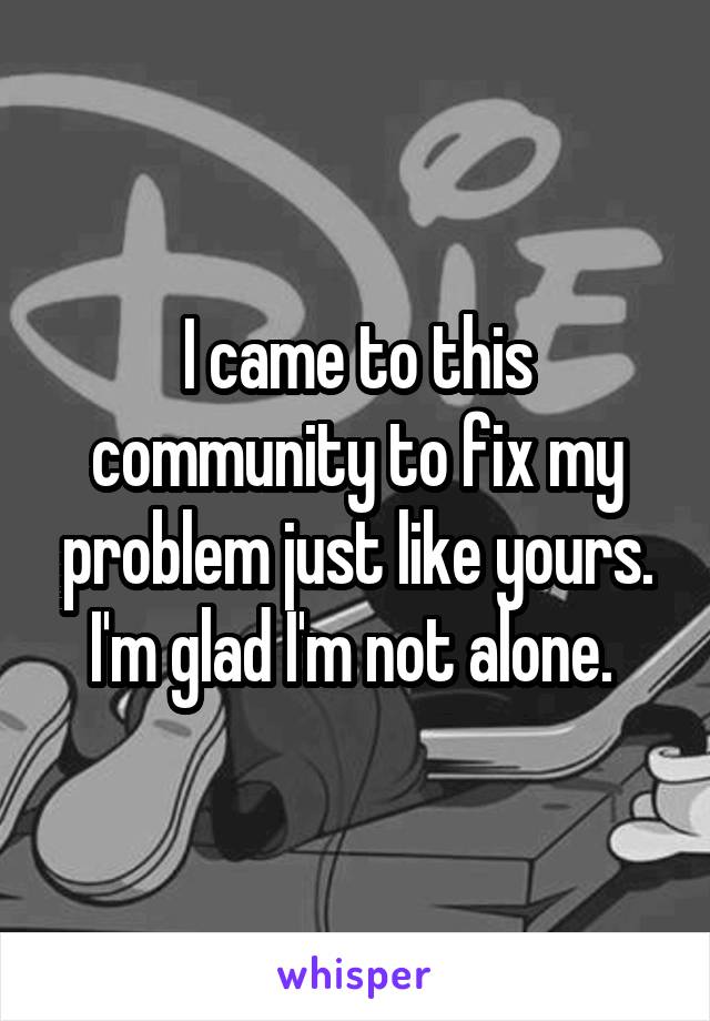I came to this community to fix my problem just like yours. I'm glad I'm not alone. 