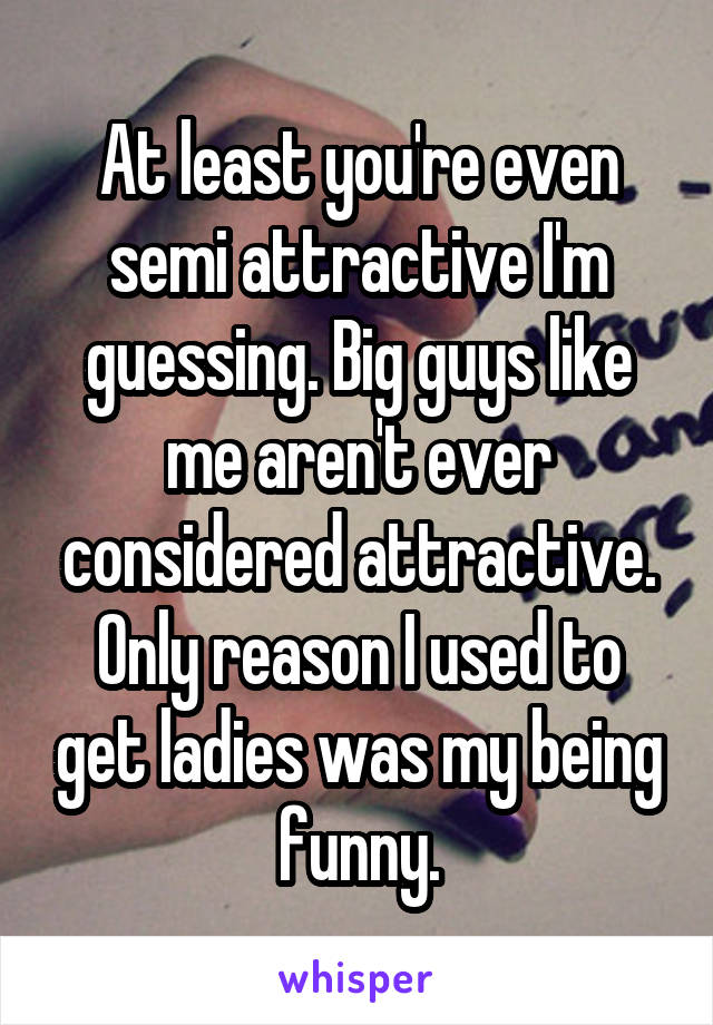 At least you're even semi attractive I'm guessing. Big guys like me aren't ever considered attractive. Only reason I used to get ladies was my being funny.
