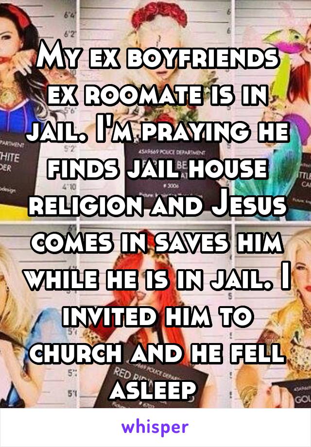 My ex boyfriends ex roomate is in jail. I'm praying he finds jail house religion and Jesus comes in saves him while he is in jail. I invited him to church and he fell asleep 