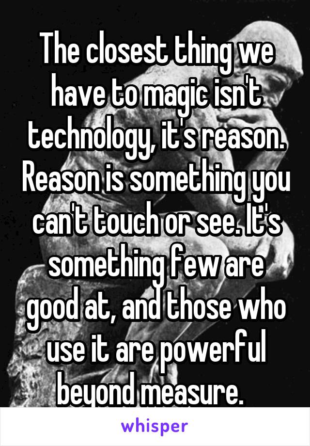 The closest thing we have to magic isn't technology, it's reason. Reason is something you can't touch or see. It's something few are good at, and those who use it are powerful beyond measure.  