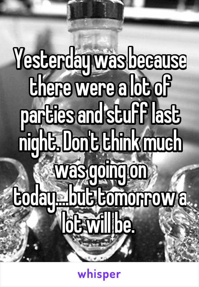 Yesterday was because there were a lot of parties and stuff last night. Don't think much was going on today....but tomorrow a lot will be. 