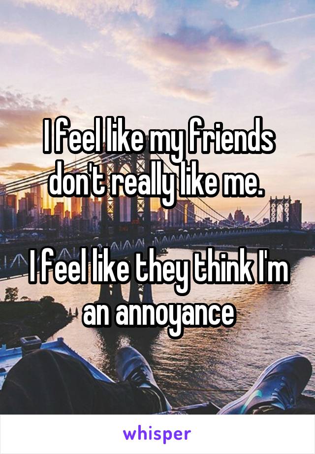I feel like my friends don't really like me. 

I feel like they think I'm an annoyance