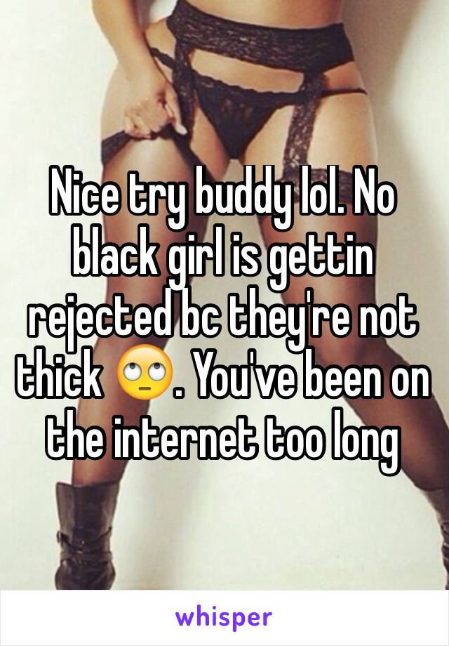 Nice try buddy lol. No black girl is gettin rejected bc they're not thick 🙄. You've been on the internet too long 